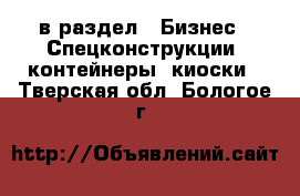  в раздел : Бизнес » Спецконструкции, контейнеры, киоски . Тверская обл.,Бологое г.